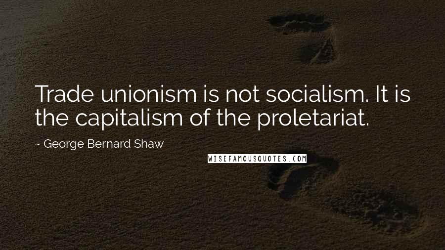 George Bernard Shaw Quotes: Trade unionism is not socialism. It is the capitalism of the proletariat.