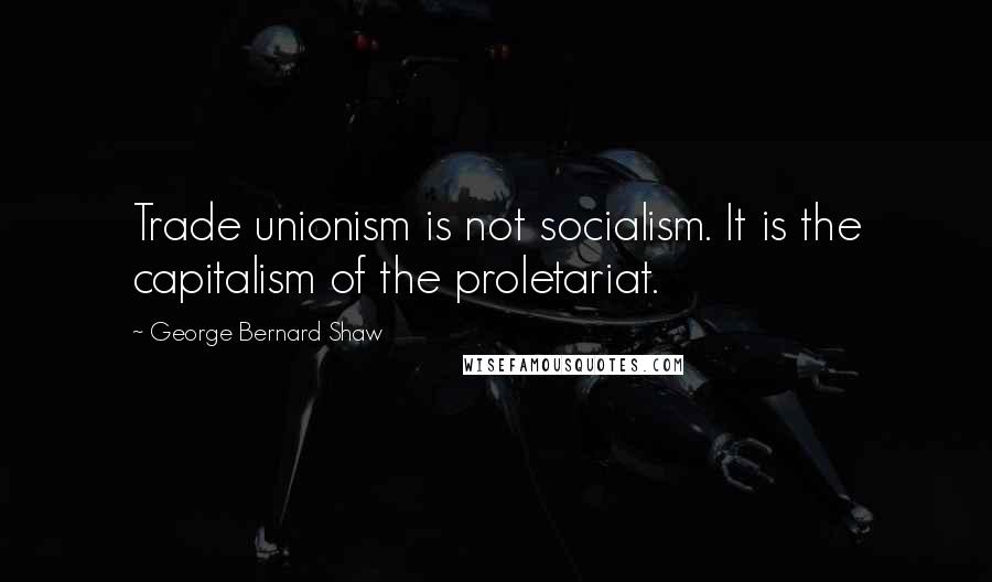 George Bernard Shaw Quotes: Trade unionism is not socialism. It is the capitalism of the proletariat.