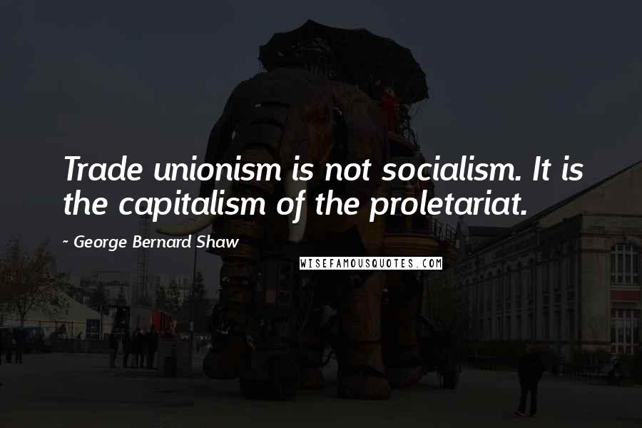 George Bernard Shaw Quotes: Trade unionism is not socialism. It is the capitalism of the proletariat.