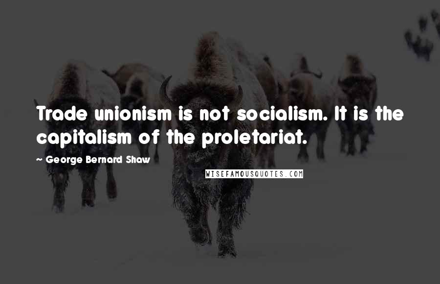 George Bernard Shaw Quotes: Trade unionism is not socialism. It is the capitalism of the proletariat.