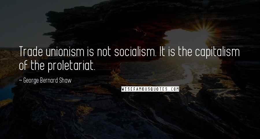 George Bernard Shaw Quotes: Trade unionism is not socialism. It is the capitalism of the proletariat.