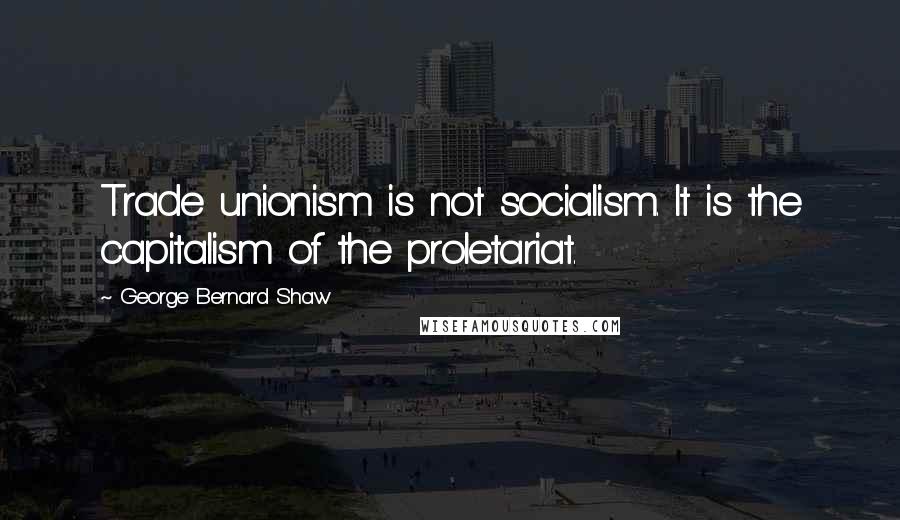 George Bernard Shaw Quotes: Trade unionism is not socialism. It is the capitalism of the proletariat.