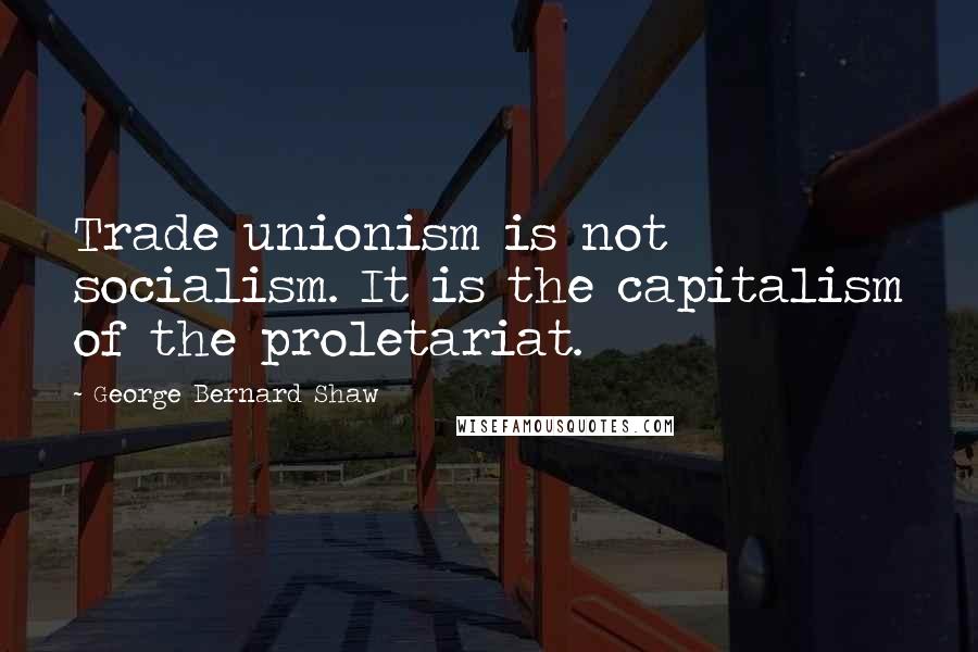 George Bernard Shaw Quotes: Trade unionism is not socialism. It is the capitalism of the proletariat.