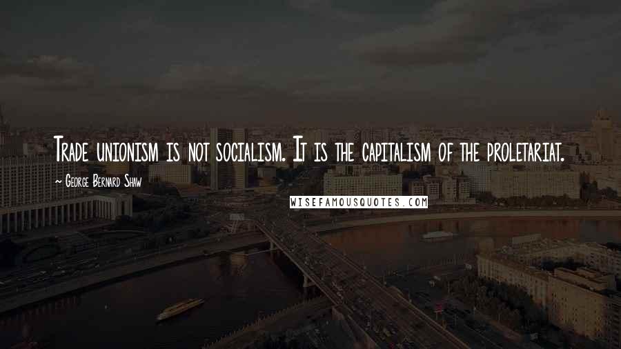 George Bernard Shaw Quotes: Trade unionism is not socialism. It is the capitalism of the proletariat.