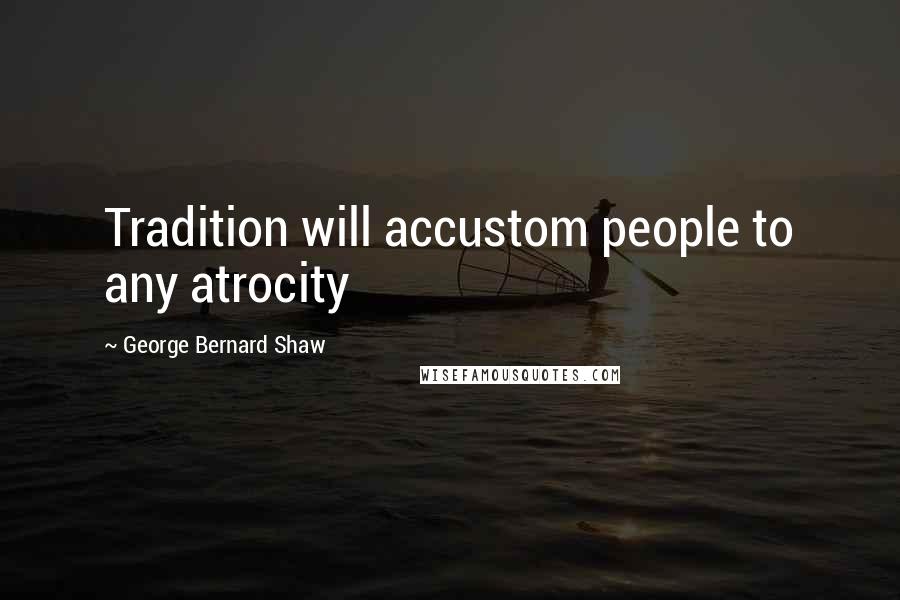 George Bernard Shaw Quotes: Tradition will accustom people to any atrocity