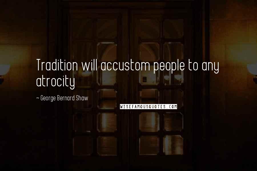 George Bernard Shaw Quotes: Tradition will accustom people to any atrocity