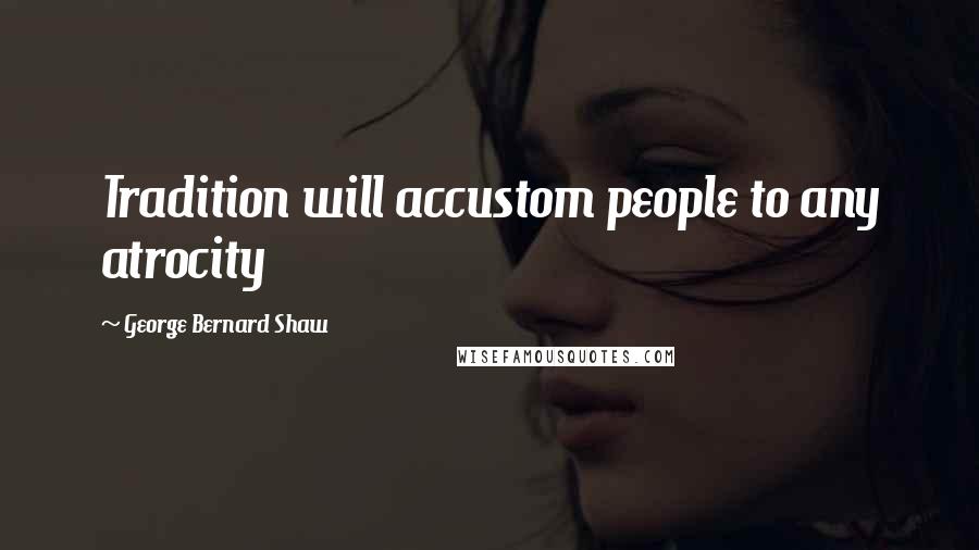 George Bernard Shaw Quotes: Tradition will accustom people to any atrocity