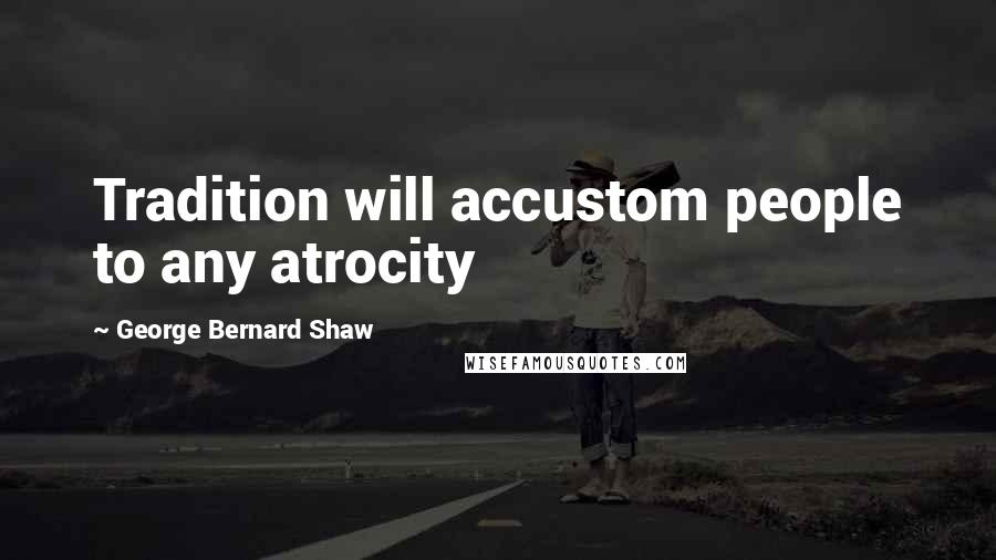 George Bernard Shaw Quotes: Tradition will accustom people to any atrocity