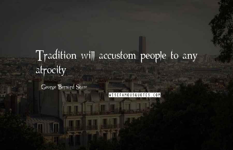George Bernard Shaw Quotes: Tradition will accustom people to any atrocity
