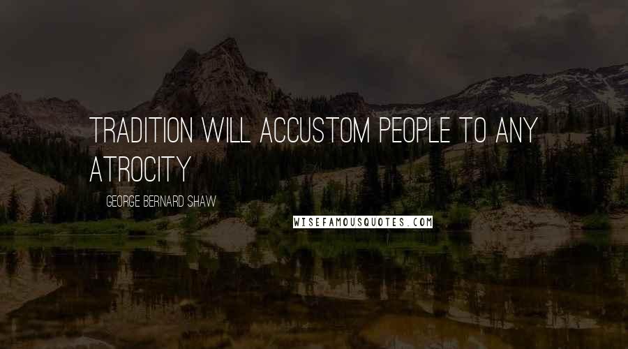 George Bernard Shaw Quotes: Tradition will accustom people to any atrocity