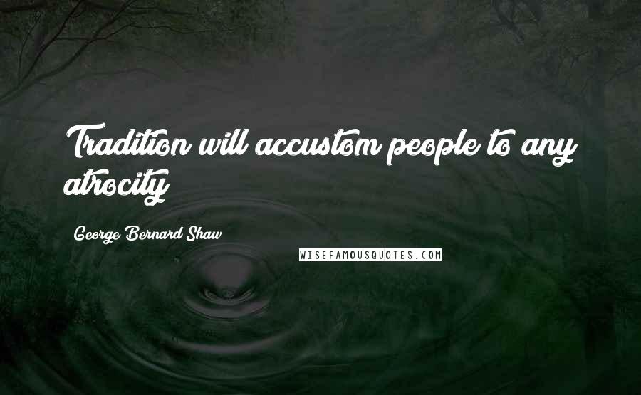 George Bernard Shaw Quotes: Tradition will accustom people to any atrocity