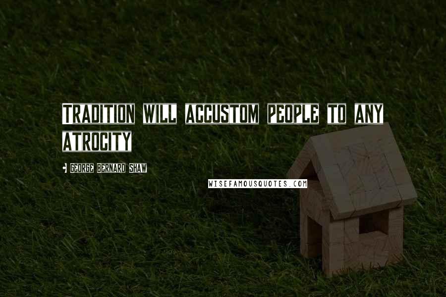 George Bernard Shaw Quotes: Tradition will accustom people to any atrocity