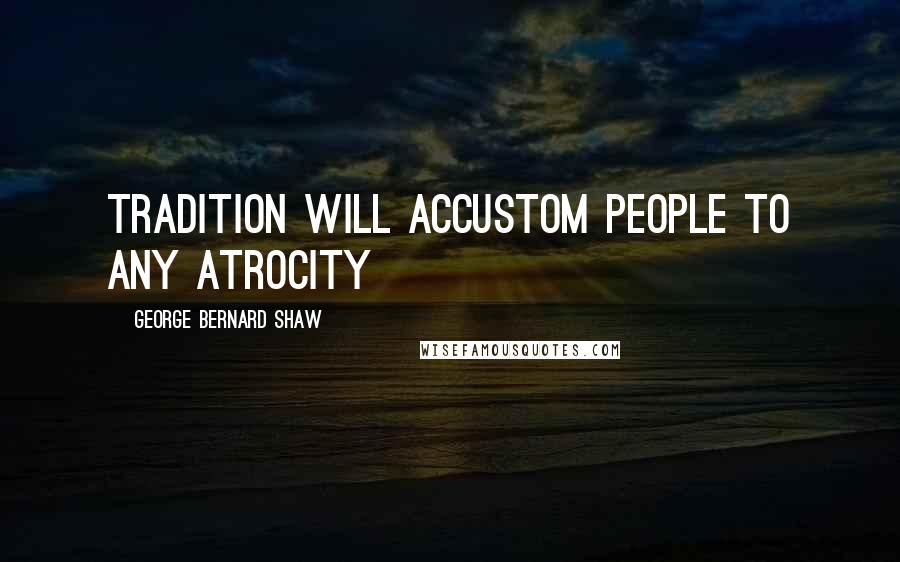 George Bernard Shaw Quotes: Tradition will accustom people to any atrocity