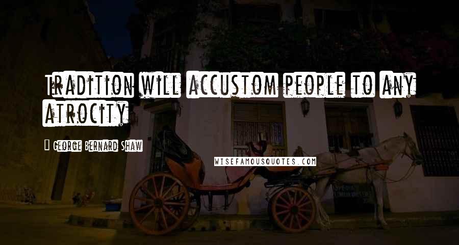 George Bernard Shaw Quotes: Tradition will accustom people to any atrocity
