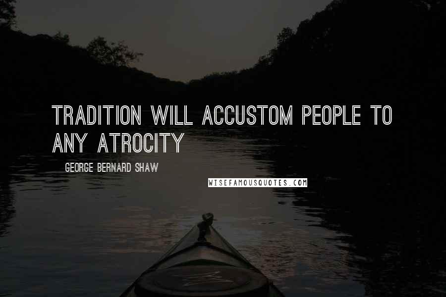 George Bernard Shaw Quotes: Tradition will accustom people to any atrocity