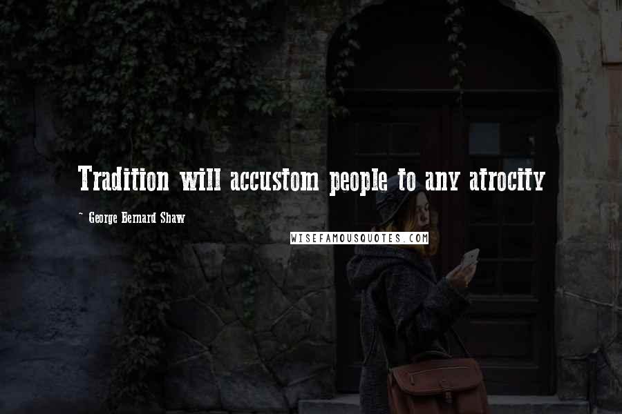 George Bernard Shaw Quotes: Tradition will accustom people to any atrocity