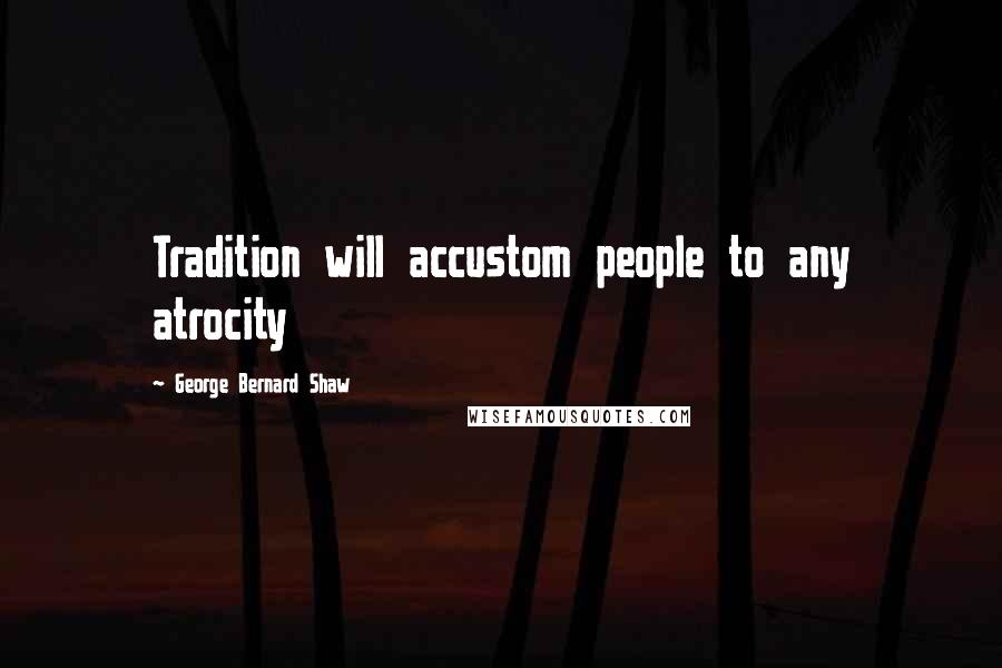 George Bernard Shaw Quotes: Tradition will accustom people to any atrocity