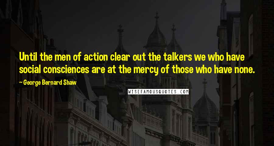 George Bernard Shaw Quotes: Until the men of action clear out the talkers we who have social consciences are at the mercy of those who have none.
