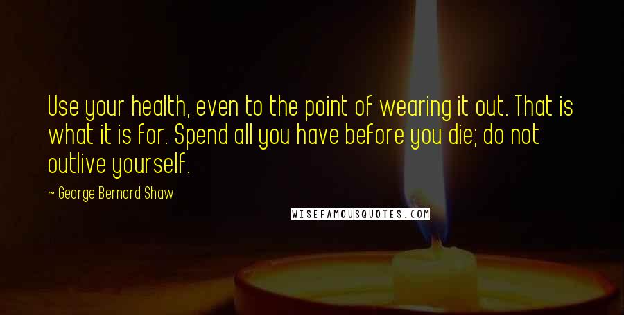 George Bernard Shaw Quotes: Use your health, even to the point of wearing it out. That is what it is for. Spend all you have before you die; do not outlive yourself.