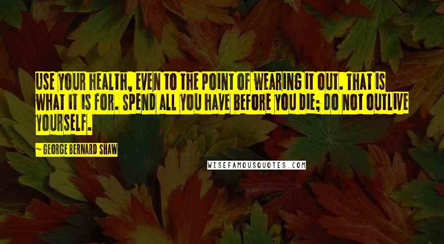 George Bernard Shaw Quotes: Use your health, even to the point of wearing it out. That is what it is for. Spend all you have before you die; do not outlive yourself.