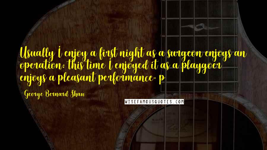 George Bernard Shaw Quotes: Usually I enjoy a first night as a surgeon enjoys an operation: this time I enjoyed it as a playgoer enjoys a pleasant performance. p 267