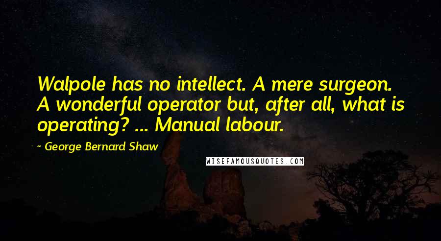 George Bernard Shaw Quotes: Walpole has no intellect. A mere surgeon. A wonderful operator but, after all, what is operating? ... Manual labour.