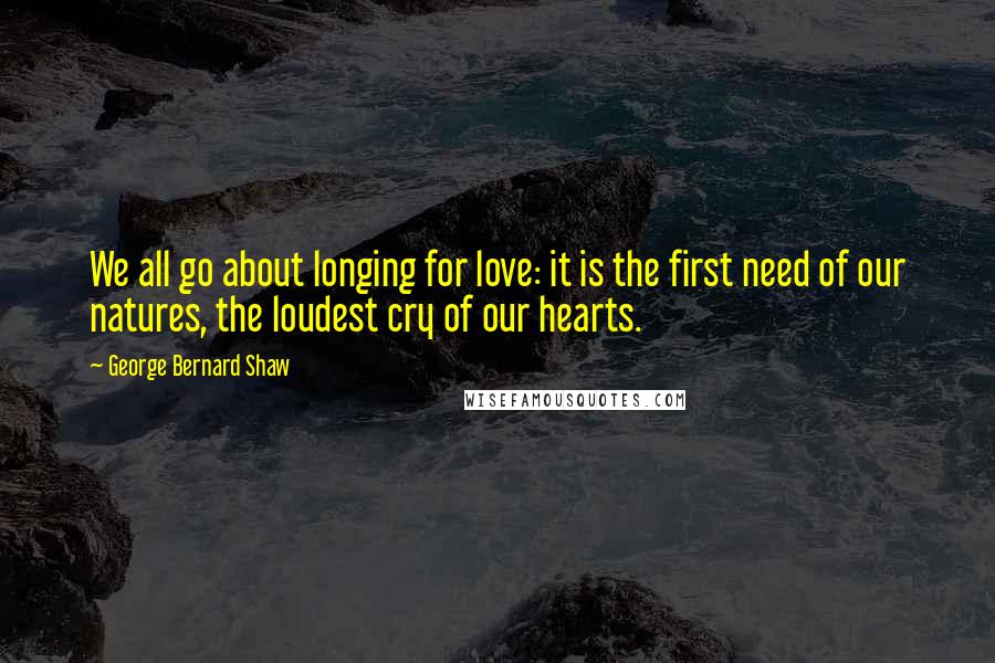 George Bernard Shaw Quotes: We all go about longing for love: it is the first need of our natures, the loudest cry of our hearts.