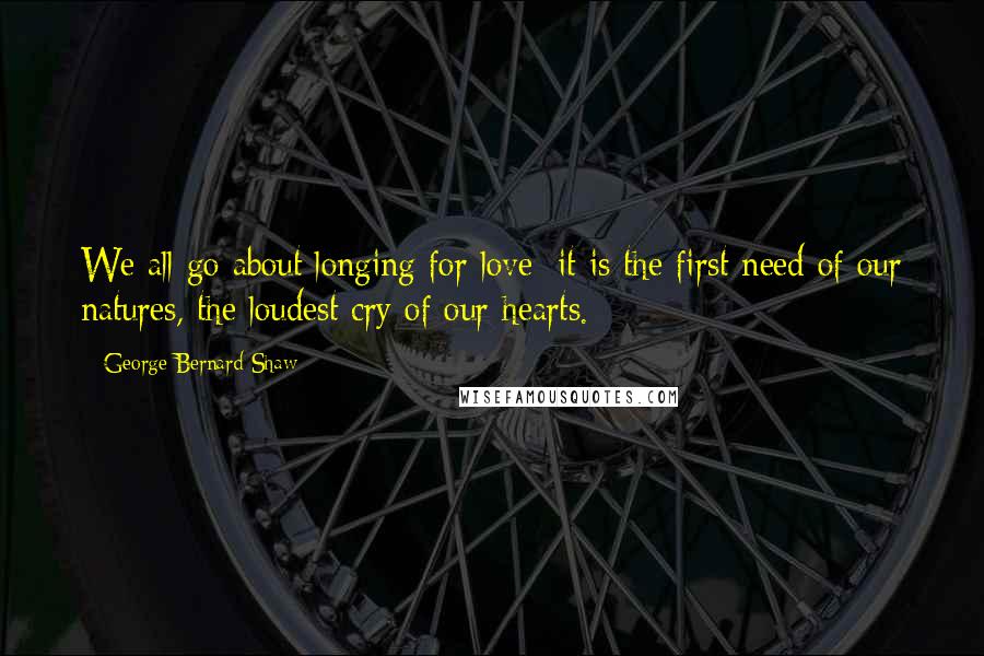 George Bernard Shaw Quotes: We all go about longing for love: it is the first need of our natures, the loudest cry of our hearts.