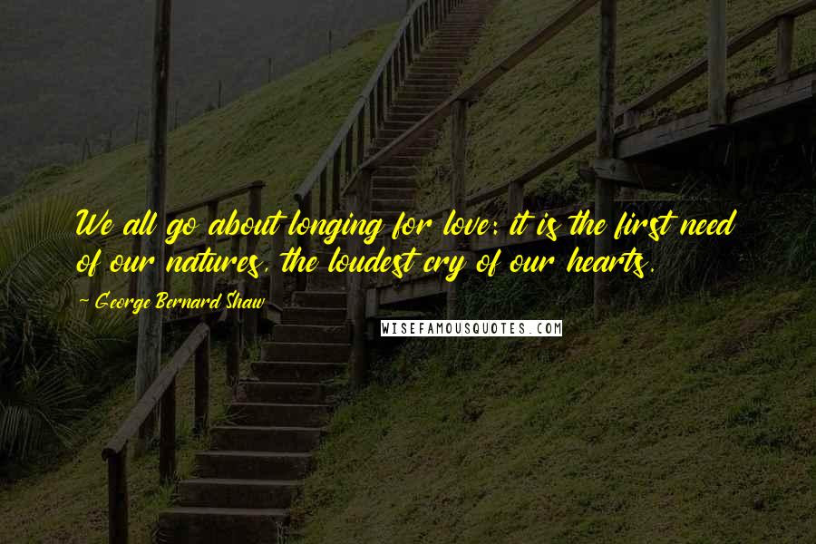 George Bernard Shaw Quotes: We all go about longing for love: it is the first need of our natures, the loudest cry of our hearts.