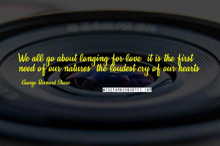 George Bernard Shaw Quotes: We all go about longing for love: it is the first need of our natures, the loudest cry of our hearts.