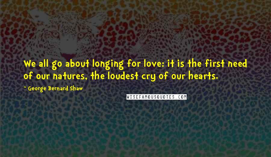 George Bernard Shaw Quotes: We all go about longing for love: it is the first need of our natures, the loudest cry of our hearts.