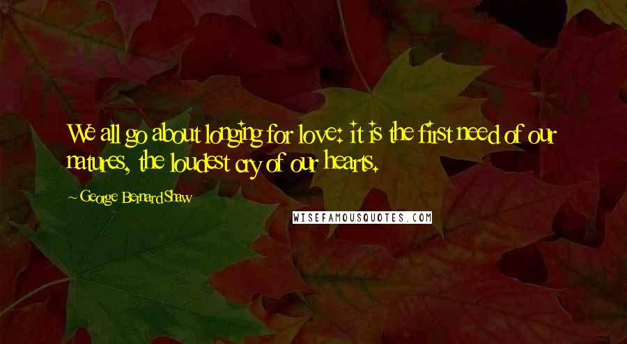 George Bernard Shaw Quotes: We all go about longing for love: it is the first need of our natures, the loudest cry of our hearts.