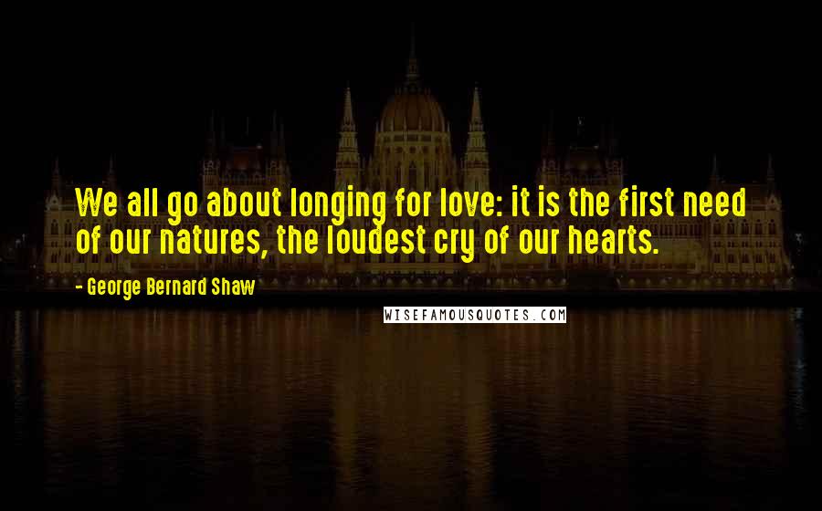 George Bernard Shaw Quotes: We all go about longing for love: it is the first need of our natures, the loudest cry of our hearts.