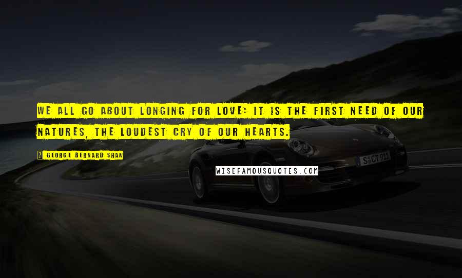 George Bernard Shaw Quotes: We all go about longing for love: it is the first need of our natures, the loudest cry of our hearts.