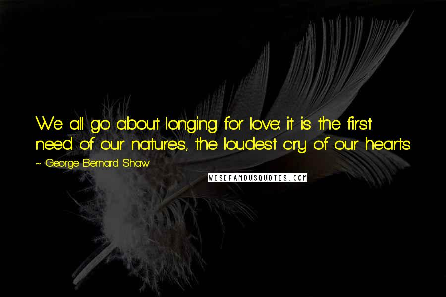 George Bernard Shaw Quotes: We all go about longing for love: it is the first need of our natures, the loudest cry of our hearts.