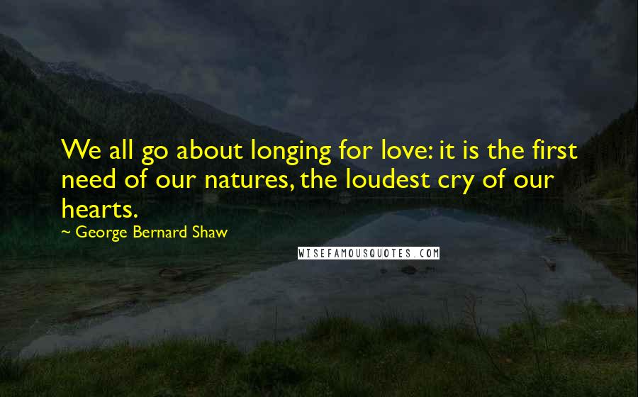 George Bernard Shaw Quotes: We all go about longing for love: it is the first need of our natures, the loudest cry of our hearts.
