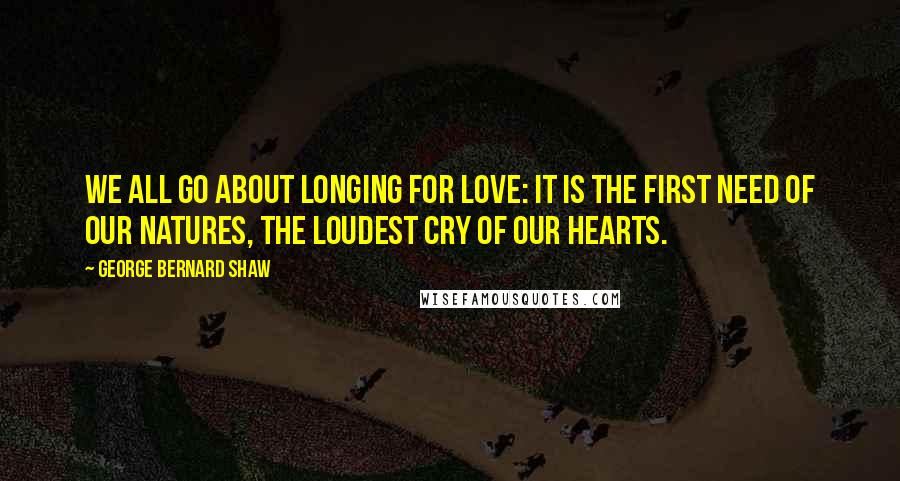 George Bernard Shaw Quotes: We all go about longing for love: it is the first need of our natures, the loudest cry of our hearts.