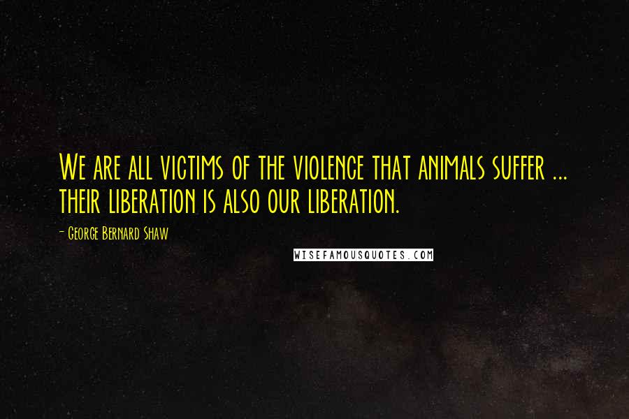 George Bernard Shaw Quotes: We are all victims of the violence that animals suffer ... their liberation is also our liberation.