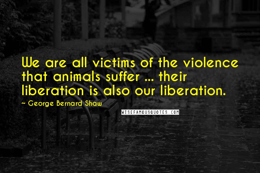 George Bernard Shaw Quotes: We are all victims of the violence that animals suffer ... their liberation is also our liberation.