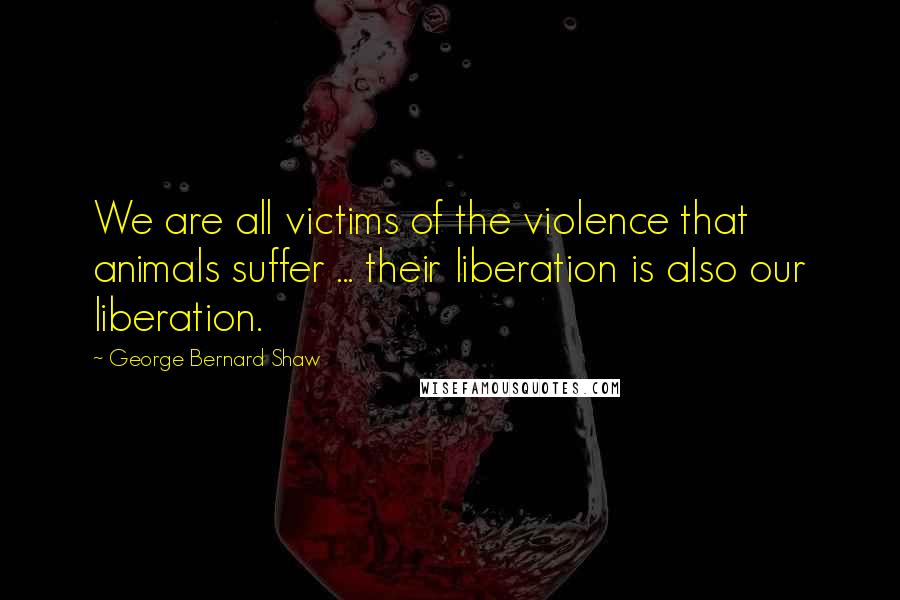 George Bernard Shaw Quotes: We are all victims of the violence that animals suffer ... their liberation is also our liberation.
