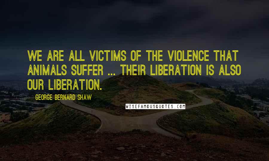 George Bernard Shaw Quotes: We are all victims of the violence that animals suffer ... their liberation is also our liberation.
