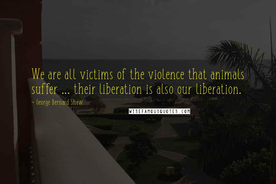 George Bernard Shaw Quotes: We are all victims of the violence that animals suffer ... their liberation is also our liberation.