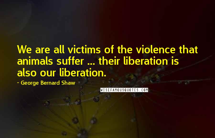 George Bernard Shaw Quotes: We are all victims of the violence that animals suffer ... their liberation is also our liberation.