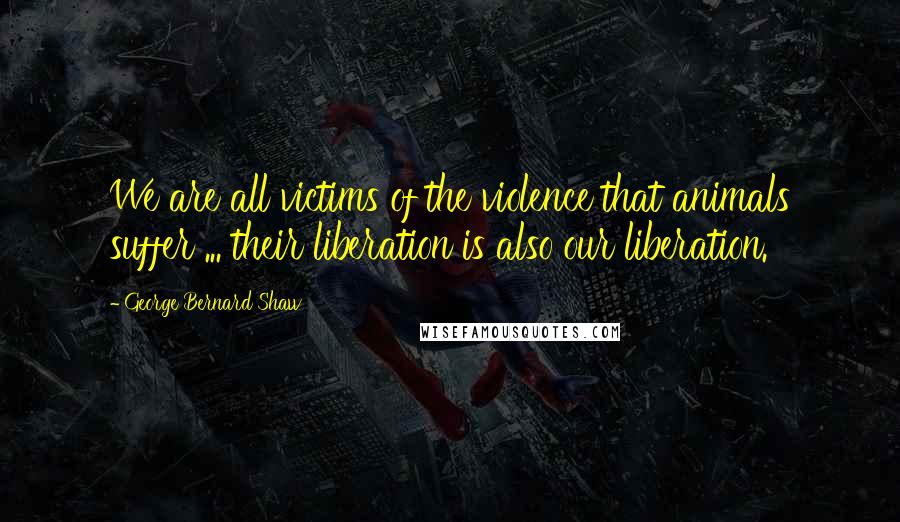 George Bernard Shaw Quotes: We are all victims of the violence that animals suffer ... their liberation is also our liberation.
