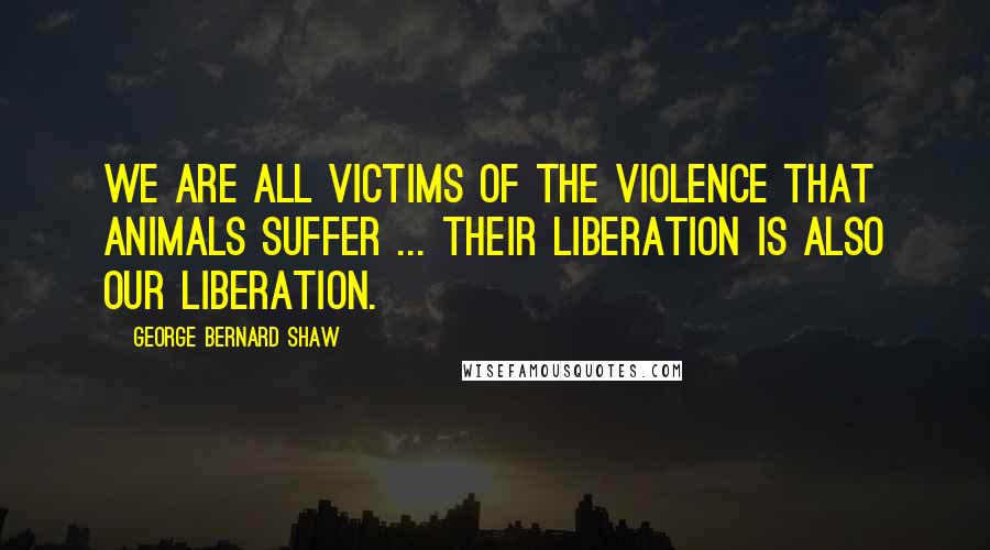 George Bernard Shaw Quotes: We are all victims of the violence that animals suffer ... their liberation is also our liberation.