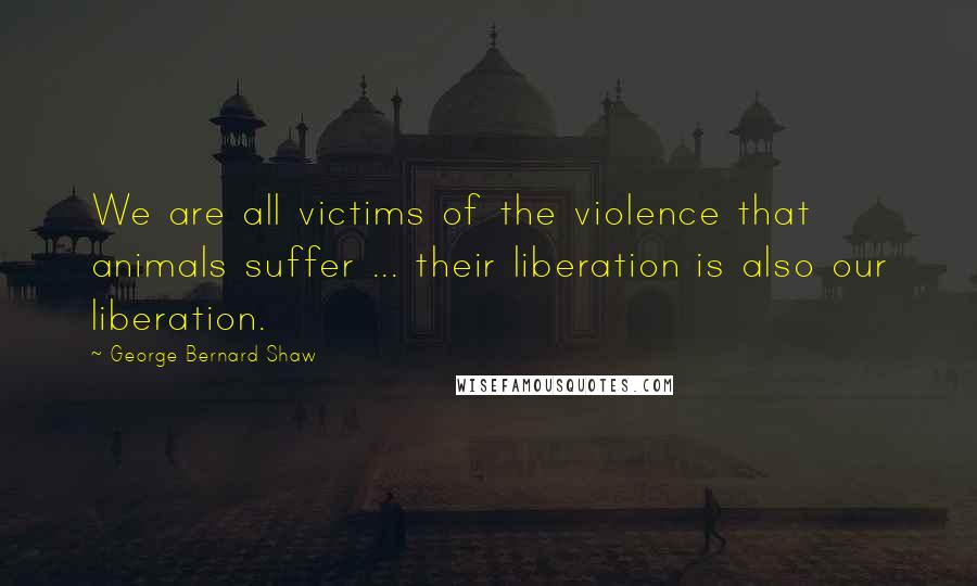 George Bernard Shaw Quotes: We are all victims of the violence that animals suffer ... their liberation is also our liberation.