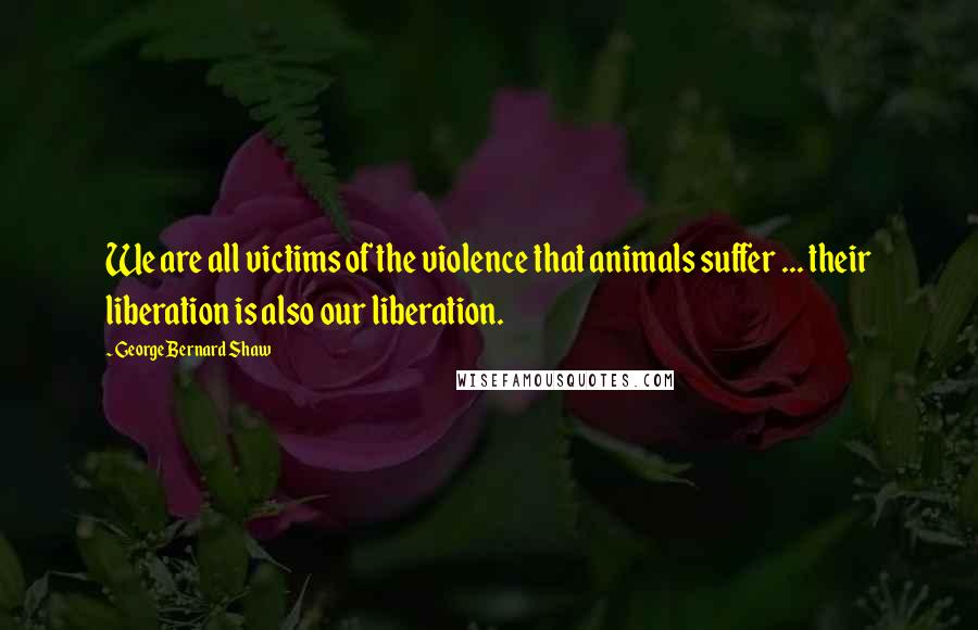 George Bernard Shaw Quotes: We are all victims of the violence that animals suffer ... their liberation is also our liberation.
