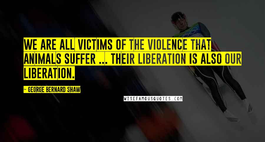 George Bernard Shaw Quotes: We are all victims of the violence that animals suffer ... their liberation is also our liberation.