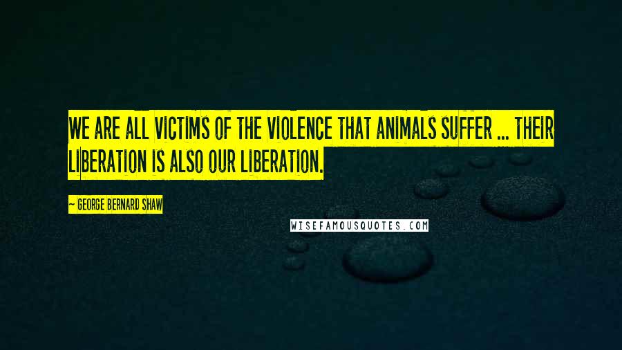 George Bernard Shaw Quotes: We are all victims of the violence that animals suffer ... their liberation is also our liberation.