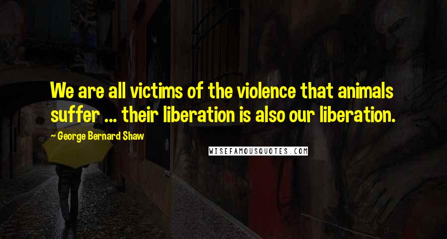 George Bernard Shaw Quotes: We are all victims of the violence that animals suffer ... their liberation is also our liberation.
